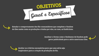 TIVOS
OBJE

ecíficos
l e Esp
Gera
Estudar o comportamento dos fãs-consumidores que compõem o fandom
de Glee assim como as produções criadas por eles, no caso, as fanﬁctions.

Analisar a forma como o fenômeno do fandom pode
gerar publicidade para a série americana Glee.

Avaliar os critérios necessários para que uma série seja
inspiradora para a criação de produções de fãs.

 