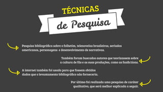 NICAS
TÉC

squisa
de Pe
Pesquisa bibliográﬁca sobre o folhetim, telenovelas brasileiras, seriados
americanos, personagens e desenvolvimento de narrativas.
Também foram buscados autores que teorizassem sobre
a cultura de fãs e as suas produções, como as fanﬁctions.
A internet também foi usada para que fossem obtidos
dados que o levantamento bibliográﬁco não forneceria.
Por último foi realizada uma pesquisa de caráter
qualitativo, que será melhor explicada a seguir.

 