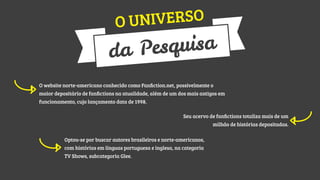 IVERSO
O UN

quisa
a Pes
d
O website norte-americano conhecido como Fanﬁction.net, possivelmente o
maior depositário de fanﬁctions na atualidade, além de um dos mais antigos em
funcionamento, cujo lançamento data de 1998.
Seu acervo de fanﬁctions totaliza mais de um
milhão de histórias depositadas.
Optou-se por buscar autores brasileiros e norte-americanos,
com histórias em línguas portuguesa e inglesa, na categoria
TV Shows, subcategoria Glee.

 