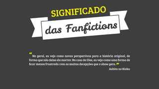 CADO
GNIFI
SI

tions
anfic
as F
d
“No geral, eu vejo como novas perspectivas para a história original, de

forma que não deixe ela morrer. No caso de Glee, eu vejo como uma forma de
ﬁcar menos frustrada com as muitas decepções que o show gera.

”no Kioku
Ashita

 