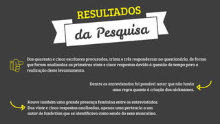 TADOS
RESUL

quisa
a Pes
d
Dos quarenta e cinco escritores procurados, trinta e três responderam ao questionário, de forma
que foram analisadas as primeiras vinte e cinco respostas devido à questão de tempo para a
realização deste levantamento.
Dentre os entrevistados foi possível notar que não havia
uma regra quanto à criação dos nicknames.
Houve também uma grande presença feminina entre os entrevistados.
Das vinte e cinco respostas analisadas, apenas uma pertencia a um
autor de fanﬁction que se identiﬁcava como sendo do sexo masculino.

 