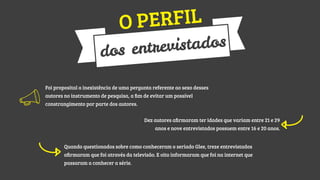 ERFIL
OP

istados
entrev
dos
Foi proposital a inexistência de uma pergunta referente ao sexo desses
autores no instrumento de pesquisa, a ﬁm de evitar um possível
constrangimento por parte dos autores.
Dez autores aﬁrmaram ter idades que variam entre 21 e 29
anos e nove entrevistados possuem entre 16 e 20 anos.
Quando questionados sobre como conheceram o seriado Glee, treze entrevistados
aﬁrmaram que foi através da televisão. E oito informaram que foi na internet que
passaram a conhecer a série.

 