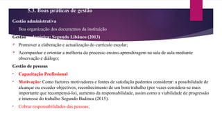 5.3. Boas práticas de gestão
Gestão administrativa
 Boa organização dos documentos da instituição
Gestão pedagógica: Segundo Libâneo (2013)
 Promover a elaboração e actualização do currículo escolar;
 Acompanhar e orientar a melhoria do processo ensino-aprendizagem na sala de aula mediante
observação e diálogo;
Gestão de pessoas
• Capacitação Profissional
• Motivação: Como factores motivadores e fontes de satisfação podemos considerar: a possibilidade de
alcançar ou exceder objectivos, reconhecimento de um bom trabalho (por vezes considera-se mais
importante que recompensá-lo), aumento da responsabilidade, assim como a viabilidade de progressão
e interesse do trabalho Segundo Badinca (2015).
• Cobrar responsabilidades das pessoas;
 