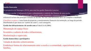 Cont.
Gestão financeira
Na perspectiva de Marangon (2014), para uma boa gestão financeira é preciso:
orçamento escolar: é indispensável para o planejamento e controle das finanças de uma escola, independentemente
de qual o seu tamanho. É importante que o gestor escolar mantenha o orçamento sempre à mão, como um
referencial na hora das principais tomadas de decisão. Por isso, este documento deve ser completo e detalhado;
Classificar os gastos: é uma forma de propiciar o monitoramento financeiro da instituição, ao longo do período.
Distribuindo-os por áreas (ou “centros de custo”), você conseguirá.
Gestão das infraestruturas: de acordo com a Unicef et al (2004)
Manutenção do espaço físico
Inventário e cadastro de toda a infraestrutura;
Monitorização e supervisão;
Gestão democrática e participativa
Tomada de decisões colectivamente;
Estabelecer formas de relacionamento entre a escola e a comunidade, especialmente com as
famílias;
 