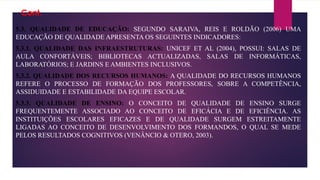 Cont.
5.3. QUALIDADE DE EDUCAÇÃO: SEGUNDO SARAIVA, REIS E ROLDÃO (2006) UMA
EDUCAÇÃO DE QUALIDADE APRESENTA OS SEGUINTES INDICADORES:
5.3.1. QUALIDADE DAS INFRAESTRUTURAS: UNICEF ET AL (2004), POSSUI: SALAS DE
AULA CONFORTÁVEIS; BIBLIOTECAS ACTUALIZADAS, SALAS DE INFORMÁTICAS,
LABORATÓRIOS; E JARDINS E AMBIENTES INCLUSIVOS.
5.3.2. QUALIDADE DOS RECURSOS HUMANOS: A QUALIDADE DO RECURSOS HUMANOS
REFERE O PROCESSO DE FORMAÇÃO DOS PROFESSORES, SOBRE A COMPETÊNCIA,
ASSIDUIDADE E ESTABILIDADE DA EQUIPE ESCOLAR.
5.3.3. QUALIDADE DE ENSINO: O CONCEITO DE QUALIDADE DE ENSINO SURGE
FREQUENTEMENTE ASSOCIADO AO CONCEITO DE EFICÁCIA E DE EFICIÊNCIA. AS
INSTITUIÇÕES ESCOLARES EFICAZES E DE QUALIDADE SURGEM ESTREITAMENTE
LIGADAS AO CONCEITO DE DESENVOLVIMENTO DOS FORMANDOS, O QUAL SE MEDE
PELOS RESULTADOS COGNITIVOS (VENÂNCIO & OTERO, 2003).
 