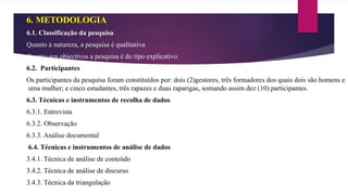 6. METODOLOGIA
6.1. Classificação da pesquisa
Quanto à natureza, a pesquisa é qualitativa
Quanto aos objectivos a pesquisa é do tipo explicativo.
6.2. Participantes
Os participantes da pesquisa foram constituídos por: dois (2)gestores, três formadores dos quais dois são homens e
uma mulher; e cinco estudantes, três rapazes e duas raparigas, somando assim dez (10) participantes.
6.3. Técnicas e instrumentos de recolha de dados
6.3.1. Entrevista
6.3.2. Observação
6.3.3. Análise documental
6.4. Técnicas e instrumentos de análise de dados
3.4.1. Técnica de análise de conteúdo
3.4.2. Técnica de análise de discurso
3.4.3. Técnica da triangulação
 