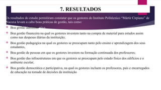 7. RESULTADOS
Os resultados do estudo permitiram constatar que os gestores do Instituto Politécnico “Mártir Cirpiano” de
Nacuxa levam a cabo boas práticas de gestão, tais como:
 Boa gestão administrativa
 Boa gestão financeira na qual os gestores investem tanto na compra de material para estudos assim
como nas despesas diárias da instituição;
 Boa gestão pedagogica na qual os gestores se preocupam tanto pelo ensino e aprendizagem dos seus
estudantes,
 Boa gestão de pessoas em que os gestores investem na formação continuada dos professores;
 Boa gestão das infraestruturas em que os gestores se preocupam pelo estado físico dos edifícios e o
ambiente escolar;
 Boa gestão democrática e participativa, na qual os gestores incluem os professores, pais e encarregados
de educação na tomade de decisões da instituição
 