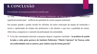 8. CONCLUSÃO
Os resultados da pesquisa permitiram concluir que:
As boas práticas que os gestores do Instituto Politécnico de Nacuxa levam a cabo influenciam
significativamente para a melhoria de qualidade de ensino naquela instituição
Isto porque quando a gestão escolar for eficiente, há maior motivação da equipe da instituição e
ocorre a optimização do tempos dos professores e dos demais, o que traz a qualidade de ensino.
Além disso, conquista-se o aumento da participação da comunidade.
 À luz das constatações descritas a pesquisa chegou à seguinte conclusão: “as práticas de gestão
levadas a cabo pelos gestores do Instituto Politécnico “Mártir Cipriano” de Nacuxa estão
em conformidade com os autores, pese embora seja de forma parcial.”
 