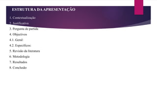 ESTRUTURA DAAPRESENTAÇÃO
1. Contextualização
2. Justificativa
3. Pergunta de partida
4. Objectivos
4.1. Geral:
4.2. Específicos:
5. Revisão da literatura
6. Metodologia
7. Resultados
8. Conclusão
 