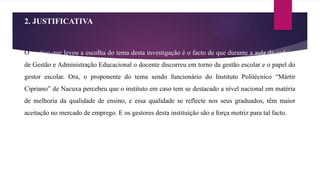 2. JUSTIFICATIVA
O motivo que levou a escolha do tema desta investigação é o facto de que durante a aula da cadeira
de Gestão e Administração Educacional o docente discorreu em torno da gestão escolar e o papel do
gestor escolar. Ora, o proponente do tema sendo funcionário do Instituto Politécnico “Mártir
Cipriano” de Nacuxa percebeu que o instituto em caso tem se destacado a nível nacional em matéria
de melhoria da qualidade de ensino, e essa qualidade se reflecte nos seus graduados, têm maior
aceitação no mercado de emprego. E os gestores desta instituição são a força motriz para tal facto.
 
