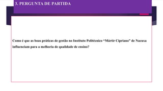 3. PERGUNTA DE PARTIDA
Como é que as boas práticas de gestão no Instituto Politécnico “Mártir Cipriano” de Nacuxa
influenciam para a melhoria de qualidade de ensino?
 