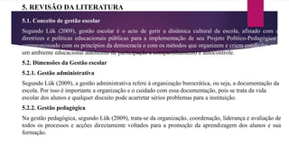 5. REVISÃO DA LITERATURA
5.1. Conceito de gestão escolar
Segundo Lük (2009), gestão escolar é o acto de gerir a dinâmica cultural da escola, afinado com as
diretrizes e políticas educacionais públicas para a implementação de seu Projeto Político-Pedagógico e
compromissado com os princípios da democracia e com os métodos que organizem e criem condições para
um ambiente educacional autônomo de participação e compartilhamento e autocontrole.
5.2. Dimensões da Gestão escolar
5.2.1. Gestão administrativa
Segundo Lük (2009), a gestão administrativa refere à organização burocrática, ou seja, a documentação da
escola. Por isso é importante a organização e o cuidado com essa documentação, pois se trata da vida
escolar dos alunos e qualquer discuito pode acarretar sérios problemas para a instituição.
5.2.2. Gestão pedagógica
Na gestão pedagógica, segundo Lük (2009), trata-se da organização, coordenação, liderança e avaliação de
todos os processos e acções directamente voltados para a promoção da aprendizagem dos alunos e sua
formação.
 