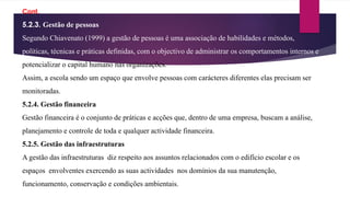 5.2.3. Gestão de pessoas
Segundo Chiavenato (1999) a gestão de pessoas é uma associação de habilidades e métodos,
políticas, técnicas e práticas definidas, com o objectivo de administrar os comportamentos internos e
potencializar o capital humano nas organizações.
Assim, a escola sendo um espaço que envolve pessoas com carácteres diferentes elas precisam ser
monitoradas.
5.2.4. Gestão financeira
Gestão financeira é o conjunto de práticas e acções que, dentro de uma empresa, buscam a análise,
planejamento e controle de toda e qualquer actividade financeira.
5.2.5. Gestão das infraestruturas
A gestão das infraestruturas diz respeito aos assuntos relacionados com o edifício escolar e os
espaços envolventes exercendo as suas actividades nos domínios da sua manutenção,
funcionamento, conservação e condições ambientais.
Cont.
 