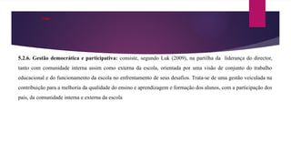 . Cont.
5.2.6. Gestão democrática e participativa: consiste, segundo Luk (2009), na partilha da liderança do director,
tanto com comunidade interna assim como externa da escola, orientada por uma visão de conjunto do trabalho
educacional e do funcionamento da escola no enfrentamento de seus desafios. Trata-se de uma gestão veiculada na
contribuição para a melhoria da qualidade do ensino e aprendizagem e formação dos alunos, com a participação dos
pais, da comunidade interna e externa da escola
 