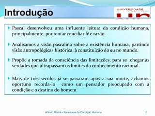 Introdução
 Pascal desenvolveu uma influente leitura da condição humana,
  principalmente, por tentar conciliar fé e razão.

 Analisamos a visão pascalina sobre a existência humana, partindo
  visão antropológica/ histórica, à constituição do eu no mundo.

 Propõe a tomada da consciência das limitações, para se chegar às
  verdades que ultrapassam os limites do conhecimento racional.

 Mais de três séculos já se passaram após a sua morte, achamos
  oportuno recorda-lo como um pensador preocupado com a
  condição e o destino do homem.



                 Arlindo Rocha - Paradoxos da Condição Humana   10
 