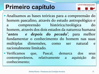 Primeiro capítulo
 Analisamos as bases teóricas para a compreensão do
 homem pascalino, através do estudo antropológico e
 a      compreensão       histórica/teológica    do
 homem, através dos dois estados da natureza humana
 “antes    e depois do pecado”, para melhor
 fundamentar o conhecimento do homem nas suas
 múltiplas dimensões, como ser natural e
 racionalmente limitado.
 Verificamos  que, Pascal,   demarca dos seus
 contemporâneos, relativamente a aquisição do
 conhecimento;

                Arlindo Rocha - Paradoxos da Condição Humana   11
 