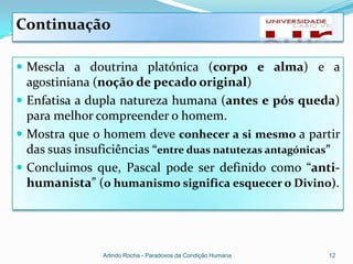 Continuação

 Mescla a doutrina platónica (corpo e alma) e a
  agostiniana (noção de pecado original)
 Enfatisa a dupla natureza humana (antes e pós queda)
  para melhor compreender o homem.
 Mostra que o homem deve conhecer a si mesmo a partir
  das suas insuficiências “entre duas natutezas antagónicas”
 Concluimos que, Pascal pode ser definido como “anti-
  humanista” (o humanismo significa esquecer o Divino).




                Arlindo Rocha - Paradoxos da Condição Humana   12
 