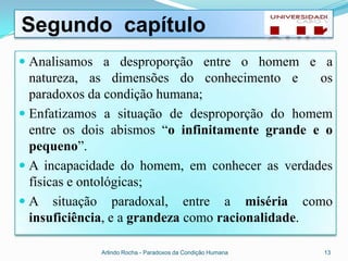 Segundo capítulo
 Analisamos a desproporção entre o homem e a
  natureza, as dimensões do conhecimento e os
  paradoxos da condição humana;
 Enfatizamos a situação de desproporção do homem
  entre os dois abismos “o infinitamente grande e o
  pequeno”.
 A incapacidade do homem, em conhecer as verdades
  físicas e ontológicas;
 A situação paradoxal, entre a miséria como
  insuficiência, e a grandeza como racionalidade.

             Arlindo Rocha - Paradoxos da Condição Humana   13
 