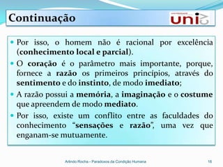 Continuação

 Por isso, o homem não é racional por excelência
  (conhecimento local e parcial).
 O coração é o parâmetro mais importante, porque,
  fornece a razão os primeiros princípios, através do
  sentimento e do instinto, de modo imediato;
 A razão possui a memória, a imaginação e o costume
  que apreendem de modo mediato.
 Por isso, existe um conflito entre as faculdades do
  conhecimento “sensações e razão”, uma vez que
  enganam-se mutuamente.


              Arlindo Rocha - Paradoxos da Condição Humana   16
 