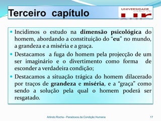 Terceiro capítulo
 Incidimos o estudo na dimensão psicológica do
  homem, abordando a constituição do “eu” no mundo,
  a grandeza e a miséria e a graça.
 Destacamos a fuga do homem pela projecção de um
  ser imaginário e o divertimento como forma de
  esconder a verdadeira condição;
 Destacamos a situação trágica do homem dilacerado
  por traços de grandeza e miséria, e a “graça” como
  sendo a solução pela qual o homem poderá ser
  resgatado.


             Arlindo Rocha - Paradoxos da Condição Humana   17
 
