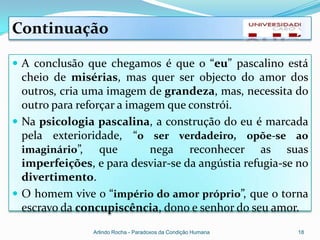 Continuação

 A conclusão que chegamos é que o “eu” pascalino está
  cheio de misérias, mas quer ser objecto do amor dos
  outros, cria uma imagem de grandeza, mas, necessita do
  outro para reforçar a imagem que constrói.
 Na psicologia pascalina, a construção do eu é marcada
  pela exterioridade, “o ser verdadeiro, opõe-se ao
  imaginário”,    que       nega reconhecer as suas
  imperfeições, e para desviar-se da angústia refugia-se no
  divertimento.
 O homem vive o “império do amor próprio”, que o torna
  escravo da concupiscência, dono e senhor do seu amor.
                Arlindo Rocha - Paradoxos da Condição Humana   18
 