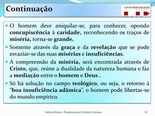 Continuação

 O homem deve aniquilar-se, para conhecer, opondo
  concupiscência à caridade, reconhecendo os traços de
  miséria, torna-se grande.
 Somente através da graça e da revelação que se pode
  esvaziar-se das suas misérias e insuficiências.
 A compreensão da miséria, será encontrada através de
  Cristo, que, reúne a dualidade da natureza humana e faz
  a mediação entre o homem e Deus .
 Só há solução no campo teológico, ou seja, o retorno à
  “boa insuficiência adâmica”, o homem pode libertar-se
  do mundo empírico.

               Arlindo Rocha - Paradoxos da Condição Humana   19
 