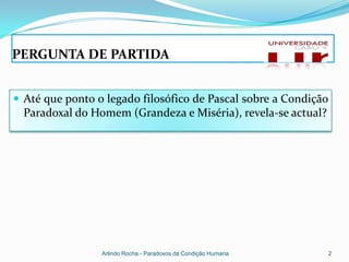 PERGUNTA DE PARTIDA


 Até que ponto o legado filosófico de Pascal sobre a Condição
  Paradoxal do Homem (Grandeza e Miséria), revela-se actual?




                 Arlindo Rocha - Paradoxos da Condição Humana   2
 