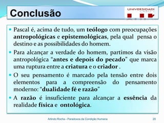 Conclusão
 Pascal é, acima de tudo, um teólogo com preocupações
  antropológicas e epistemológicas, pela qual pensa o
  destino e as possibilidades do homem.
 Para alcançar a verdade do homem, partimos da visão
  antropológica “antes e depois do pecado” que marca
  uma ruptura entre a criatura e o criador .
 O seu pensamento é marcado pela tensão entre dois
  elementos para a compreensão do pensamento
  moderno: “dualidade fé e razão”
 A razão é insuficiente para alcançar a essência da
  realidade física e ontológica.

              Arlindo Rocha - Paradoxos da Condição Humana   20
 