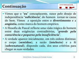 Continuação
 Vimos que o “eu” concupiscente, nasce pelo desejo de
  independência “suficiência”, do homem tornar-se causa
  do bem. Vimos a oposição entre o divertimento e a
  angústia, como marca do homem empírico.
 A filosofia de Pascal reflecte uma visão trágica do homem
  entre duas exigências contraditórias, “grande pela
  consciência e pequeno pela insuficiência”.
 A verdade aparece inicialmente, em três ordens distintas:
  o corpo (sentidos), a razão (intelecto) e a fé
  (sobrenatural), dispondo cada, dos seus critérios para
  chegar as suas verdades.

                Arlindo Rocha - Paradoxos da Condição Humana   22
 