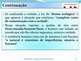Continuação

 Só analizando a verdade, a luz do “drama teológico” é
  que aparece a situação que existimos: “completo vazio
  de comunicação com a verdade”.
 Nossa situação exprime a quebra de elos entre
  Deus/mundo/homem/Deus; o homem vive isolado no
  mundo que não lhe oferece segurança, certeza e verdade.
 A existência humana como ser de natureza é um fracasso
  “o natural é sinónimo de imperfeição, miséria e
  fracasso”.




               Arlindo Rocha - Paradoxos da Condição Humana   24
 