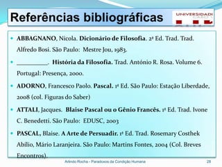 Referências bibliográficas
 ABBAGNANO, Nicola. Dicionário de Filosofia. 2ª Ed. Trad. Trad.
  Alfredo Bosi. São Paulo: Mestre Jou, 1983.

 __________. História da Filosofia. Trad. António R. Rosa. Volume 6.
  Portugal: Presença, 2000.

 ADORNO, Francesco Paolo. Pascal. 1ª Ed. São Paulo: Estação Liberdade,
  2008 (col. Figuras do Saber)

 ATTALI, Jacques. Blaise Pascal ou o Gênio Francês. 1ª Ed. Trad. Ivone
  C. Benedetti. São Paulo: EDUSC, 2003

 PASCAL, Blaise. A Arte de Persuadir. 1ª Ed. Trad. Rosemary Costhek
  Abílio, Mário Laranjeira. São Paulo: Martins Fontes, 2004 (Col. Breves
  Encontros).
                    Arlindo Rocha - Paradoxos da Condição Humana           28
 