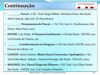 Continuação
 _________. Pascal. 2ª Ed. Trad. Sérgio Milliet, Marilena Chauí. São Paulo:
  Abril Cultural, 1983 (col. Os Pensadores).

 _________. Pensamentos de Pascal. 1ª Ed. Trd. Luiz A. Charbonneau. São
  Paulo: Abba Press, 2002.

 PONDÉ, Luiz Felipe. O Homem Insuficiente. 1ª Ed.São Paulo: EDUSP, 2001
  (col.Ensaios de Cultura, 19).

 ________. Connhecimento na Desgraça. 1ª Ed. São Paulo: EDUSP, 2004 (col.
  Ensaios de cultura, 27).

 GASTON, Henri Gouhier. Blaise Pascal Conversão e Apologética. 1ª Ed.
  Trad Erika Marie Itokazu, Homero Santiago. São Paulo: PAULUS, 2005.

 ROGERES, Ben. Pascal Elogio do Efêmero. 1ª Ed. Trad. Luíz Filipe Pondé.
  São Paulo: UNESP, 2001. (col. Grandes Filósofos).
                      Arlindo Rocha - Paradoxos da Condição Humana             29
 