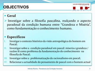 OBJECTIVOS

 Geral
 Investigar sobre a filosofia pascalina, realçando o aspecto
 paradoxal da condição humana entre “Grandeza e Miséria”,
 como fundamentação o conhecimento humano.

 Específicos
I.   Invstigar o contexto histórico da visão antropológica do homem em
     Pascal;
II. Investigar sobre a condição paradoxal em pascal: miseria e grandeza /
     razãoe fé como problema da fundamentação do conhecimento na
     filosofia de Pascal;
III. Investigar sobre a problematização do racionalismo em pascal;
IV. Relacionar a actualidade do pensamento de pascal com o homem actual

                   Arlindo Rocha - Paradoxos da Condição Humana         3
 