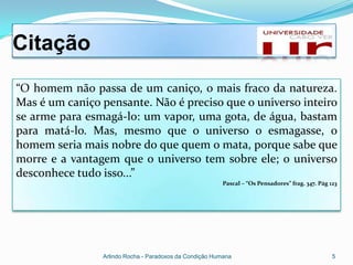 Citação
“O homem não passa de um caniço, o mais fraco da natureza.
Mas é um caniço pensante. Não é preciso que o universo inteiro
se arme para esmagá-lo: um vapor, uma gota, de água, bastam
para matá-lo. Mas, mesmo que o universo o esmagasse, o
homem seria mais nobre do que quem o mata, porque sabe que
morre e a vantagem que o universo tem sobre ele; o universo
desconhece tudo isso...”
                                                         Pascal – “Os Pensadores” frag. 347. Pág 123




                Arlindo Rocha - Paradoxos da Condição Humana                                      5
 