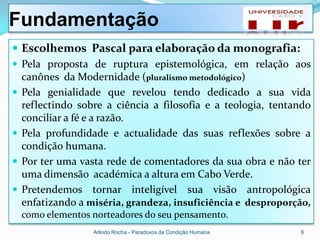 Fundamentação
 Escolhemos Pascal para elaboração da monografia:
 Pela proposta de ruptura epistemológica, em relação aos
  canônes da Modernidade (pluralismo metodológico)
 Pela genialidade que revelou tendo dedicado a sua vida
  reflectindo sobre a ciência a filosofia e a teologia, tentando
  conciliar a fé e a razão.
 Pela profundidade e actualidade das suas reflexões sobre a
  condição humana.
 Por ter uma vasta rede de comentadores da sua obra e não ter
  uma dimensão académica a altura em Cabo Verde.
 Pretendemos tornar inteligível sua visão antropológica
  enfatizando a miséria, grandeza, insuficiência e desproporção,
  como elementos norteadores do seu pensamento.
                 Arlindo Rocha - Paradoxos da Condição Humana   6
 