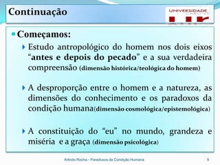 Continuação

 Começamos:
   Estudo antropológico do homem nos dois eixos
   “antes e depois do pecado” e a sua verdadeira
   compreensão (dimensão histórica/teológica do homem)

   A desproporção entre o homem e a natureza, as
   dimensões do conhecimento e os paradoxos da
   condição humana(dimensão cosmológica/epistemológica)

   A constituição do “eu” no mundo, grandeza e
   miséria e a graça (dimensão psicológica)
              Arlindo Rocha - Paradoxos da Condição Humana   9
 