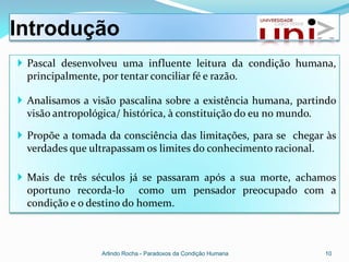 Introdução
 Pascal desenvolveu uma influente leitura da condição humana,
  principalmente, por tentar conciliar fé e razão.

 Analisamos a visão pascalina sobre a existência humana, partindo
  visão antropológica/ histórica, à constituição do eu no mundo.

 Propõe a tomada da consciência das limitações, para se chegar às
  verdades que ultrapassam os limites do conhecimento racional.

 Mais de três séculos já se passaram após a sua morte, achamos
  oportuno recorda-lo como um pensador preocupado com a
  condição e o destino do homem.



                 Arlindo Rocha - Paradoxos da Condição Humana   10
 
