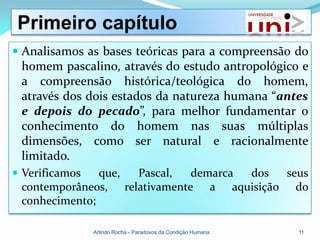 Primeiro capítulo
 Analisamos as bases teóricas para a compreensão do
 homem pascalino, através do estudo antropológico e
 a compreensão histórica/teológica do homem,
 através dos dois estados da natureza humana “antes
 e depois do pecado”, para melhor fundamentar o
 conhecimento do homem nas suas múltiplas
 dimensões, como ser natural e racionalmente
 limitado.
 Verificamos  que, Pascal,   demarca dos seus
 contemporâneos, relativamente a aquisição do
 conhecimento;

                Arlindo Rocha - Paradoxos da Condição Humana   11
 