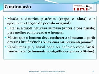 Continuação

 Mescla a doutrina platónica (corpo e alma) e a
  agostiniana (noção de pecado original)
 Enfatisa a dupla natureza humana (antes e pós queda)
  para melhor compreender o homem.
 Mostra que o homem deve conhecer a si mesmo a partir
  das suas insuficiências “entre duas natutezas antagónicas”
 Concluimos que, Pascal pode ser definido como “anti-
  humanista” (o humanismo significa esquecer o Divino).




                Arlindo Rocha - Paradoxos da Condição Humana   12
 