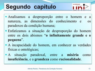 Segundo capítulo
 Analisamos a desproporção entre o homem e a
  natureza, as dimensões do conhecimento e        os
  paradoxos da condição humana;
 Enfatizamos a situação de desproporção do homem
  entre os dois abismos “o infinitamente grande e o
  pequeno”.
 A incapacidade do homem, em conhecer as verdades
  físicas e ontológicas;
 A situação paradoxal, entre a miséria como
  insuficiência, e a grandeza como racionalidade.

             Arlindo Rocha - Paradoxos da Condição Humana   13
 