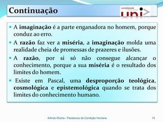 Continuação
 A imaginação é a parte enganadora no homem, porque
  conduz ao erro.
 A razão faz ver a miséria, a imaginação molda uma
  realidade cheia de promessas de prazeres e ilusões.
 A razão, por si só não consegue alcançar o
  conhecimento, porque a sua miséria é o resultado dos
  limites do homem.
 Existe em Pascal, uma desproporção teológica,
  cosmológica e epistemológica quando se trata dos
  limites do conhecimento humano.


              Arlindo Rocha - Paradoxos da Condição Humana   15
 