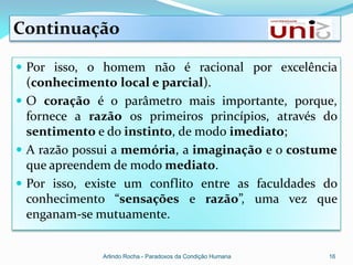 Continuação

 Por isso, o homem não é racional por excelência
  (conhecimento local e parcial).
 O coração é o parâmetro mais importante, porque,
  fornece a razão os primeiros princípios, através do
  sentimento e do instinto, de modo imediato;
 A razão possui a memória, a imaginação e o costume
  que apreendem de modo mediato.
 Por isso, existe um conflito entre as faculdades do
  conhecimento “sensações e razão”, uma vez que
  enganam-se mutuamente.


              Arlindo Rocha - Paradoxos da Condição Humana   16
 