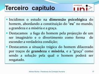 Terceiro capítulo
 Incidimos o estudo na dimensão psicológica do
  homem, abordando a constituição do “eu” no mundo,
  a grandeza e a miséria e a graça.
 Destacamos a fuga do homem pela projecção de um
  ser imaginário e o divertimento como forma de
  esconder a verdadeira condição;
 Destacamos a situação trágica do homem dilacerado
  por traços de grandeza e miséria, e a “graça” como
  sendo a solução pela qual o homem poderá ser
  resgatado.


             Arlindo Rocha - Paradoxos da Condição Humana   17
 