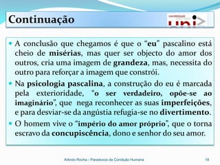Continuação

 A conclusão que chegamos é que o “eu” pascalino está
  cheio de misérias, mas quer ser objecto do amor dos
  outros, cria uma imagem de grandeza, mas, necessita do
  outro para reforçar a imagem que constrói.
 Na psicologia pascalina, a construção do eu é marcada
  pela exterioridade, “o ser verdadeiro, opõe-se ao
  imaginário”, que nega reconhecer as suas imperfeições,
  e para desviar-se da angústia refugia-se no divertimento.
 O homem vive o “império do amor próprio”, que o torna
  escravo da concupiscência, dono e senhor do seu amor.


                Arlindo Rocha - Paradoxos da Condição Humana   18
 