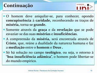 Continuação

 O homem deve aniquilar-se, para conhecer, opondo
  concupiscência à caridade, reconhecendo os traços de
  miséria, torna-se grande.
 Somente através da graça e da revelação que se pode
  esvaziar-se das suas misérias e insuficiências.
 A compreensão da miséria, será encontrada através de
  Cristo, que, reúne a dualidade da natureza humana e faz
  a mediação entre o homem e Deus .
 Só há solução no campo teológico, ou seja, o retorno à
  “boa insuficiência adâmica”, o homem pode libertar-se
  do mundo empírico.

               Arlindo Rocha - Paradoxos da Condição Humana   19
 