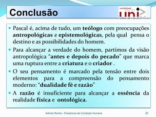 Conclusão
 Pascal é, acima de tudo, um teólogo com preocupações
  antropológicas e epistemológicas, pela qual pensa o
  destino e as possibilidades do homem.
 Para alcançar a verdade do homem, partimos da visão
  antropológica “antes e depois do pecado” que marca
  uma ruptura entre a criatura e o criador .
 O seu pensamento é marcado pela tensão entre dois
  elementos para a compreensão do pensamento
  moderno: “dualidade fé e razão”
 A razão é insuficiente para alcançar a essência da
  realidade física e ontológica.

              Arlindo Rocha - Paradoxos da Condição Humana   20
 