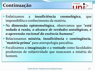 Continuação

 Enfatizamos     a insuficiência cosmológica, que
  impossibilita o conhecimento da matéria.
 Na dimensão epistemológica, observamos que “está
  vedado à razão, o alcance de verdades ontológicas, e
  a apreensão racional da essência humana”.
 Relacionamos miséria, insuficiência e contingência,
  “matéria prima” para antropologia pascalina.
 Focalizamos a imaginação e a vontade como faculdades
  produtoras de subjetividade que mascaram a miséria do
  homem.


                Arlindo Rocha - Paradoxos da Condição Humana   21
 