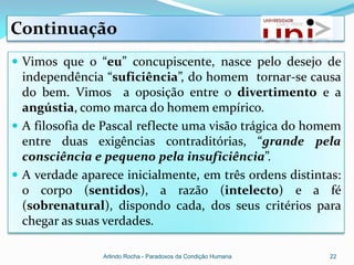 Continuação
 Vimos que o “eu” concupiscente, nasce pelo desejo de
  independência “suficiência”, do homem tornar-se causa
  do bem. Vimos a oposição entre o divertimento e a
  angústia, como marca do homem empírico.
 A filosofia de Pascal reflecte uma visão trágica do homem
  entre duas exigências contraditórias, “grande pela
  consciência e pequeno pela insuficiência”.
 A verdade aparece inicialmente, em três ordens distintas:
  o corpo (sentidos), a razão (intelecto) e a fé
  (sobrenatural), dispondo cada, dos seus critérios para
  chegar as suas verdades.

                Arlindo Rocha - Paradoxos da Condição Humana   22
 