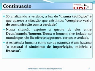 Continuação

 Só analizando a verdade, a luz do “drama teológico” é
  que aparece a situação que existimos: “completo vazio
  de comunicação com a verdade”.
 Nossa situação exprime a quebra de elos entre
  Deus/mundo/homem/Deus; o homem vive isolado no
  mundo que não lhe oferece segurança, certeza e verdade.
 A existência humana como ser de natureza é um fracasso
  “o natural é sinónimo de imperfeição, miséria e
  fracasso”.




               Arlindo Rocha - Paradoxos da Condição Humana   24
 