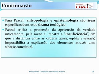Continuação

 Para Pascal, antropologia e epistemologia são áreas
  específicas dentro do drama teológico.
 Pascal critica a pretensão da apreensão da verdade
  unicamente, pela razão e mostra a “insuficiência”, em
  que a distância entre as ordens (carne, espírito e vontade)
  impossibilita a explicação dos elementos através uma
  síntese conceitual.




                 Arlindo Rocha - Paradoxos da Condição Humana   25
 